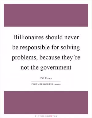 Billionaires should never be responsible for solving problems, because they’re not the government Picture Quote #1