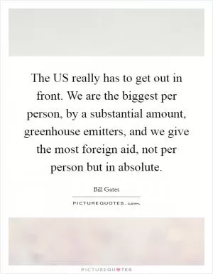The US really has to get out in front. We are the biggest per person, by a substantial amount, greenhouse emitters, and we give the most foreign aid, not per person but in absolute Picture Quote #1