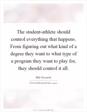 The student-athlete should control everything that happens. From figuring out what kind of a degree they want to what type of a program they want to play for, they should control it all Picture Quote #1