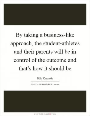 By taking a business-like approach, the student-athletes and their parents will be in control of the outcome and that’s how it should be Picture Quote #1