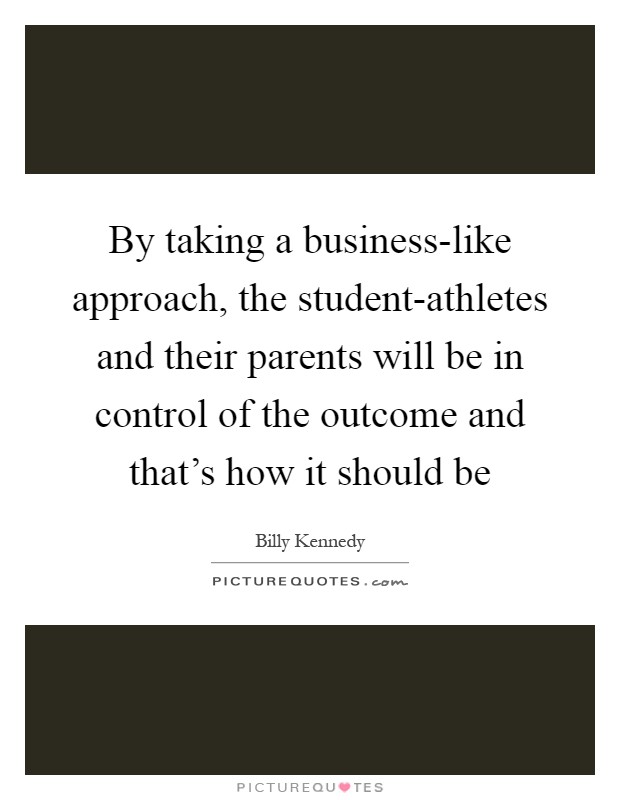 By taking a business-like approach, the student-athletes and their parents will be in control of the outcome and that's how it should be Picture Quote #1