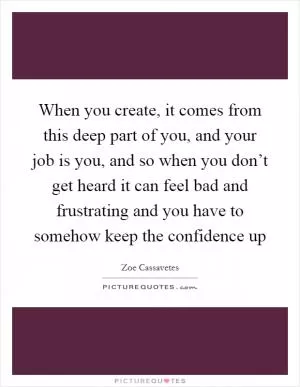 When you create, it comes from this deep part of you, and your job is you, and so when you don’t get heard it can feel bad and frustrating and you have to somehow keep the confidence up Picture Quote #1