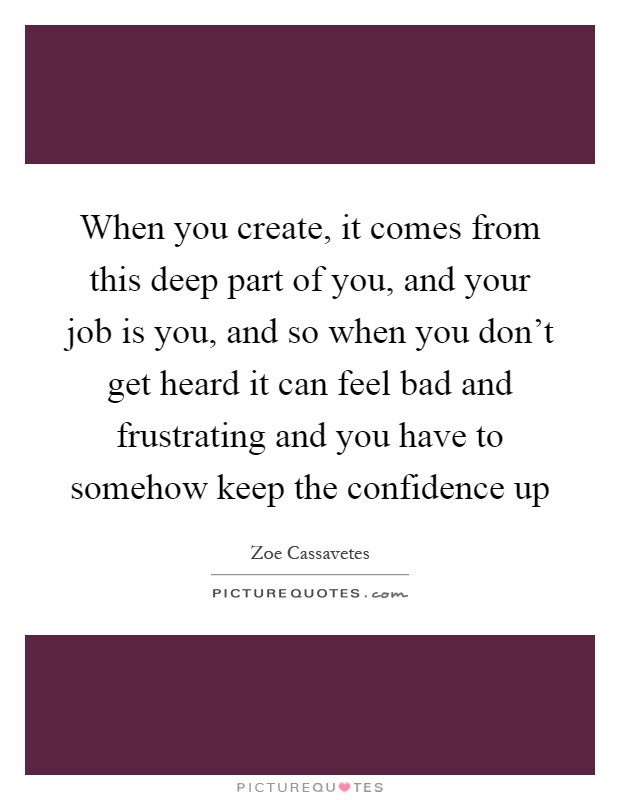 When you create, it comes from this deep part of you, and your job is you, and so when you don't get heard it can feel bad and frustrating and you have to somehow keep the confidence up Picture Quote #1