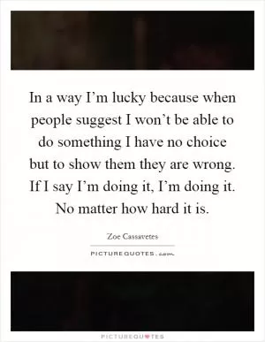 In a way I’m lucky because when people suggest I won’t be able to do something I have no choice but to show them they are wrong. If I say I’m doing it, I’m doing it. No matter how hard it is Picture Quote #1