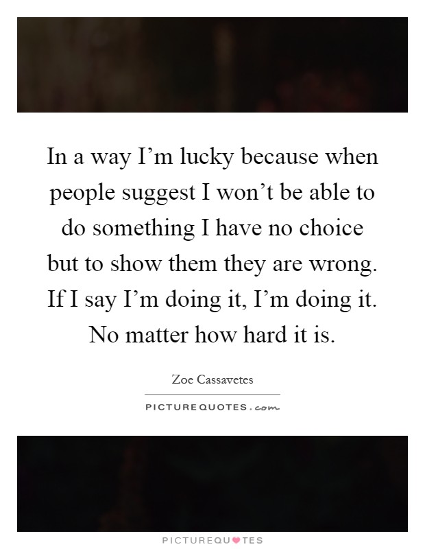 In a way I'm lucky because when people suggest I won't be able to do something I have no choice but to show them they are wrong. If I say I'm doing it, I'm doing it. No matter how hard it is Picture Quote #1