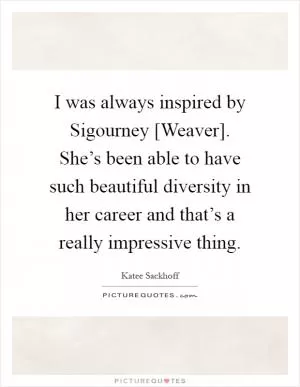 I was always inspired by Sigourney [Weaver]. She’s been able to have such beautiful diversity in her career and that’s a really impressive thing Picture Quote #1