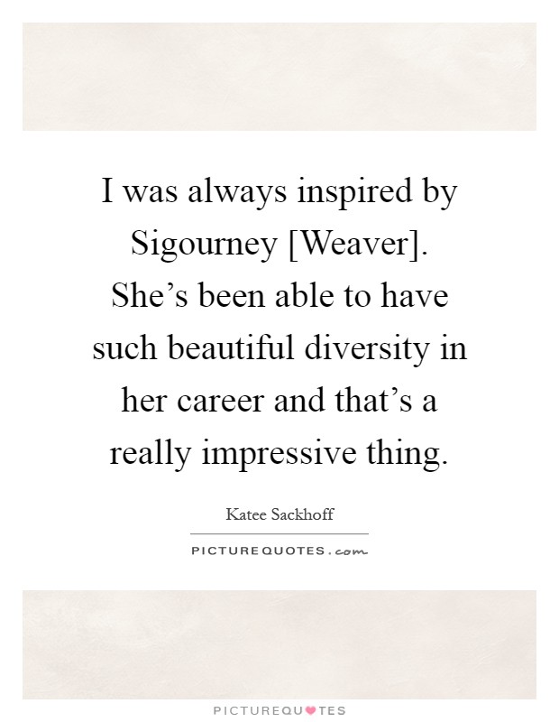 I was always inspired by Sigourney [Weaver]. She's been able to have such beautiful diversity in her career and that's a really impressive thing Picture Quote #1