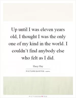 Up until I was eleven years old, I thought I was the only one of my kind in the world. I couldn’t find anybody else who felt as I did Picture Quote #1
