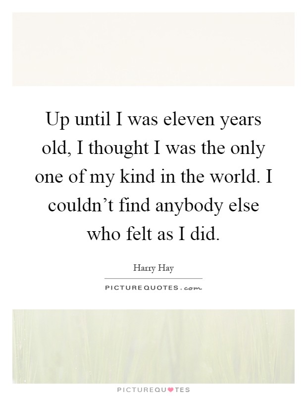 Up until I was eleven years old, I thought I was the only one of my kind in the world. I couldn't find anybody else who felt as I did Picture Quote #1
