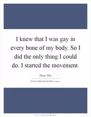 I knew that I was gay in every bone of my body. So I did the only thing I could do. I started the movement Picture Quote #1