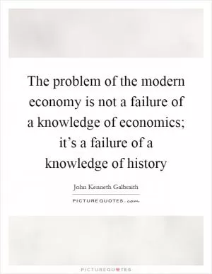 The problem of the modern economy is not a failure of a knowledge of economics; it’s a failure of a knowledge of history Picture Quote #1