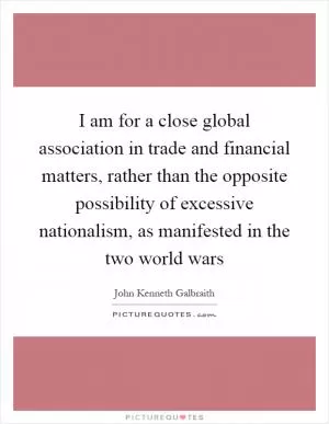 I am for a close global association in trade and financial matters, rather than the opposite possibility of excessive nationalism, as manifested in the two world wars Picture Quote #1