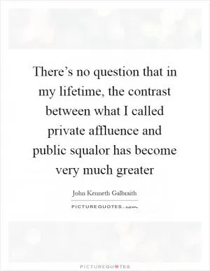There’s no question that in my lifetime, the contrast between what I called private affluence and public squalor has become very much greater Picture Quote #1