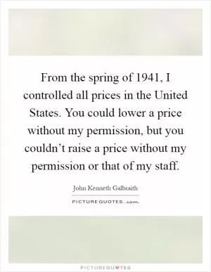 From the spring of 1941, I controlled all prices in the United States. You could lower a price without my permission, but you couldn’t raise a price without my permission or that of my staff Picture Quote #1