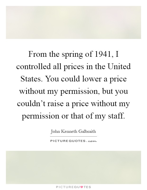 From the spring of 1941, I controlled all prices in the United States. You could lower a price without my permission, but you couldn't raise a price without my permission or that of my staff Picture Quote #1