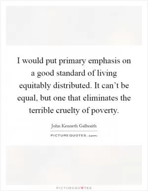 I would put primary emphasis on a good standard of living equitably distributed. It can’t be equal, but one that eliminates the terrible cruelty of poverty Picture Quote #1