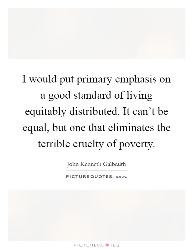 I would put primary emphasis on a good standard of living equitably distributed. It can't be equal, but one that eliminates the terrible cruelty of poverty Picture Quote #1