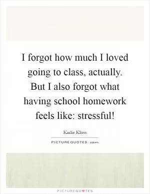 I forgot how much I loved going to class, actually. But I also forgot what having school homework feels like: stressful! Picture Quote #1