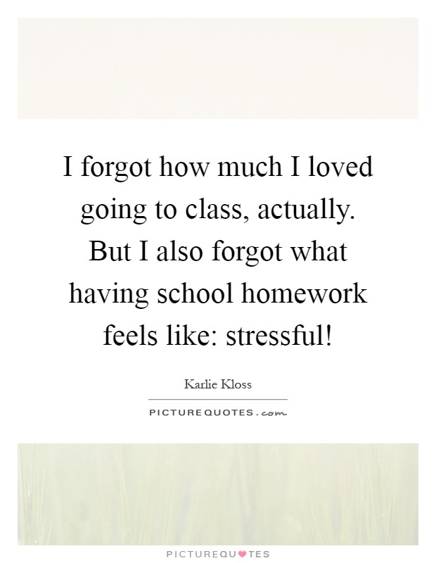 I forgot how much I loved going to class, actually. But I also forgot what having school homework feels like: stressful! Picture Quote #1
