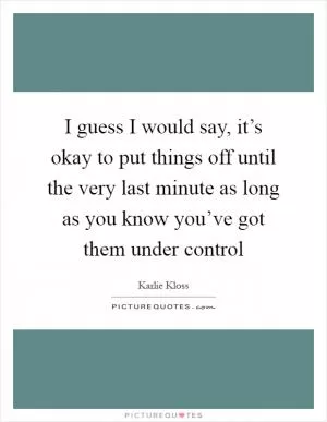 I guess I would say, it’s okay to put things off until the very last minute as long as you know you’ve got them under control Picture Quote #1