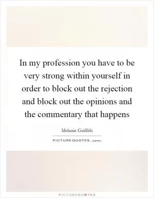 In my profession you have to be very strong within yourself in order to block out the rejection and block out the opinions and the commentary that happens Picture Quote #1