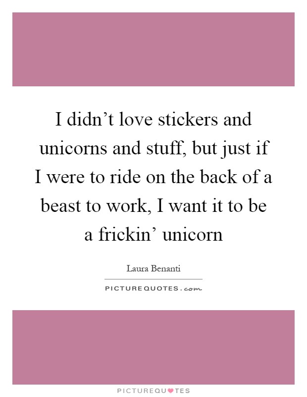 I didn't love stickers and unicorns and stuff, but just if I were to ride on the back of a beast to work, I want it to be a frickin' unicorn Picture Quote #1