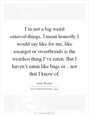 I’m not a big weird eater-of-things. I mean honestly I would say like for me, like escargot or sweetbreads is the weirdest thing I’ve eaten. But I haven’t eaten like bugs or... not that I know of Picture Quote #1