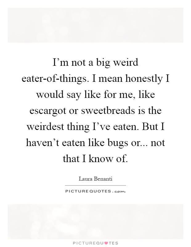 I'm not a big weird eater-of-things. I mean honestly I would say like for me, like escargot or sweetbreads is the weirdest thing I've eaten. But I haven't eaten like bugs or... not that I know of Picture Quote #1