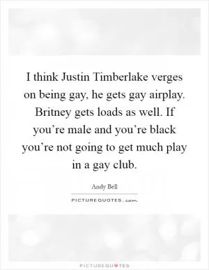 I think Justin Timberlake verges on being gay, he gets gay airplay. Britney gets loads as well. If you’re male and you’re black you’re not going to get much play in a gay club Picture Quote #1