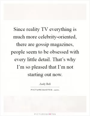 Since reality TV everything is much more celebrity-oriented, there are gossip magazines, people seem to be obsessed with every little detail. That’s why I’m so pleased that I’m not starting out now Picture Quote #1