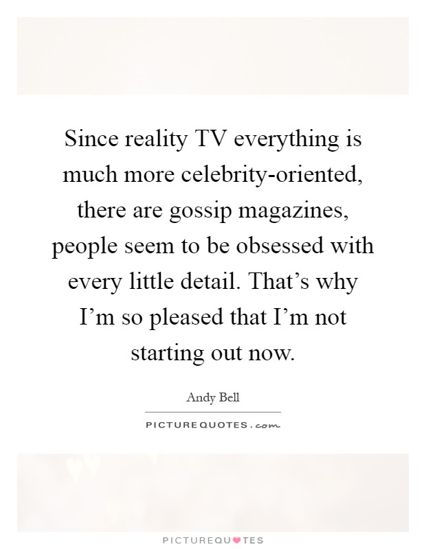Since reality TV everything is much more celebrity-oriented, there are gossip magazines, people seem to be obsessed with every little detail. That's why I'm so pleased that I'm not starting out now Picture Quote #1