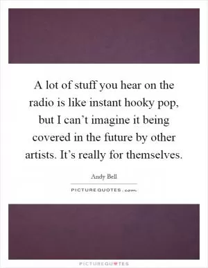 A lot of stuff you hear on the radio is like instant hooky pop, but I can’t imagine it being covered in the future by other artists. It’s really for themselves Picture Quote #1