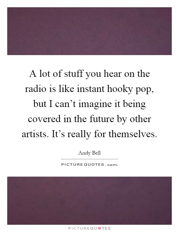 A lot of stuff you hear on the radio is like instant hooky pop, but I can't imagine it being covered in the future by other artists. It's really for themselves Picture Quote #1