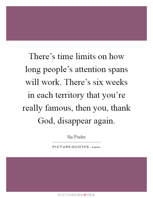 There's time limits on how long people's attention spans will work. There's six weeks in each territory that you're really famous, then you, thank God, disappear again Picture Quote #1