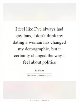 I feel like I’ve always had gay fans, I don’t think my dating a woman has changed my demographic, but it certainly changed the way I feel about politics Picture Quote #1