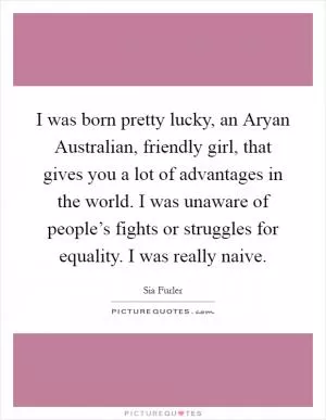 I was born pretty lucky, an Aryan Australian, friendly girl, that gives you a lot of advantages in the world. I was unaware of people’s fights or struggles for equality. I was really naive Picture Quote #1