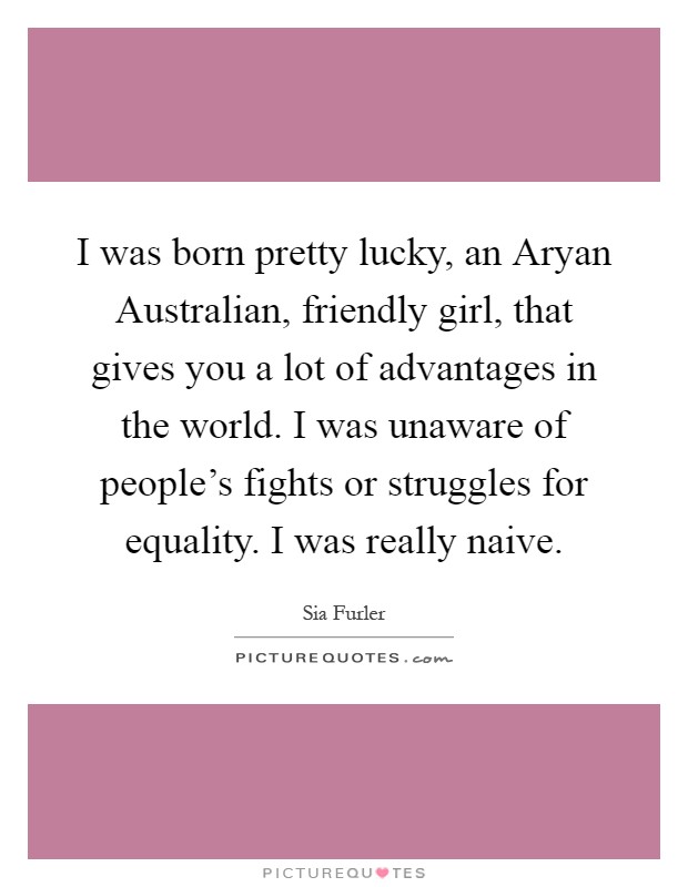 I was born pretty lucky, an Aryan Australian, friendly girl, that gives you a lot of advantages in the world. I was unaware of people's fights or struggles for equality. I was really naive Picture Quote #1