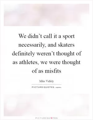 We didn’t call it a sport necessarily, and skaters definitely weren’t thought of as athletes, we were thought of as misfits Picture Quote #1