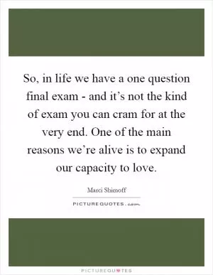 So, in life we have a one question final exam - and it’s not the kind of exam you can cram for at the very end. One of the main reasons we’re alive is to expand our capacity to love Picture Quote #1
