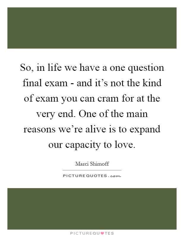 So, in life we have a one question final exam - and it's not the kind of exam you can cram for at the very end. One of the main reasons we're alive is to expand our capacity to love Picture Quote #1