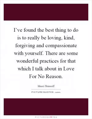 I’ve found the best thing to do is to really be loving, kind, forgiving and compassionate with yourself. There are some wonderful practices for that which I talk about in Love For No Reason Picture Quote #1