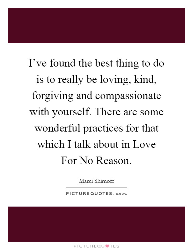 I've found the best thing to do is to really be loving, kind, forgiving and compassionate with yourself. There are some wonderful practices for that which I talk about in Love For No Reason Picture Quote #1