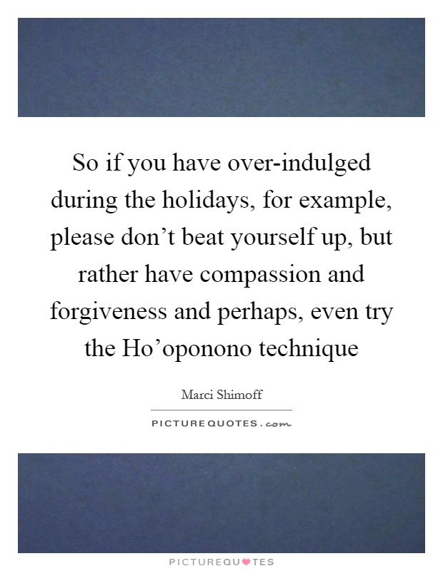 So if you have over-indulged during the holidays, for example, please don't beat yourself up, but rather have compassion and forgiveness and perhaps, even try the Ho'oponono technique Picture Quote #1