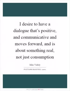 I desire to have a dialogue that’s positive, and communicative and moves forward, and is about something real, not just consumption Picture Quote #1