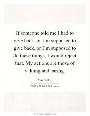 If someone told me I had to give back, or I’m supposed to give back, or I’m supposed to do these things, I would reject that. My actions are those of valuing and caring Picture Quote #1
