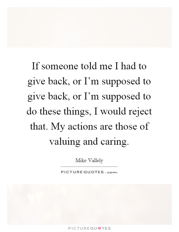 If someone told me I had to give back, or I'm supposed to give back, or I'm supposed to do these things, I would reject that. My actions are those of valuing and caring Picture Quote #1