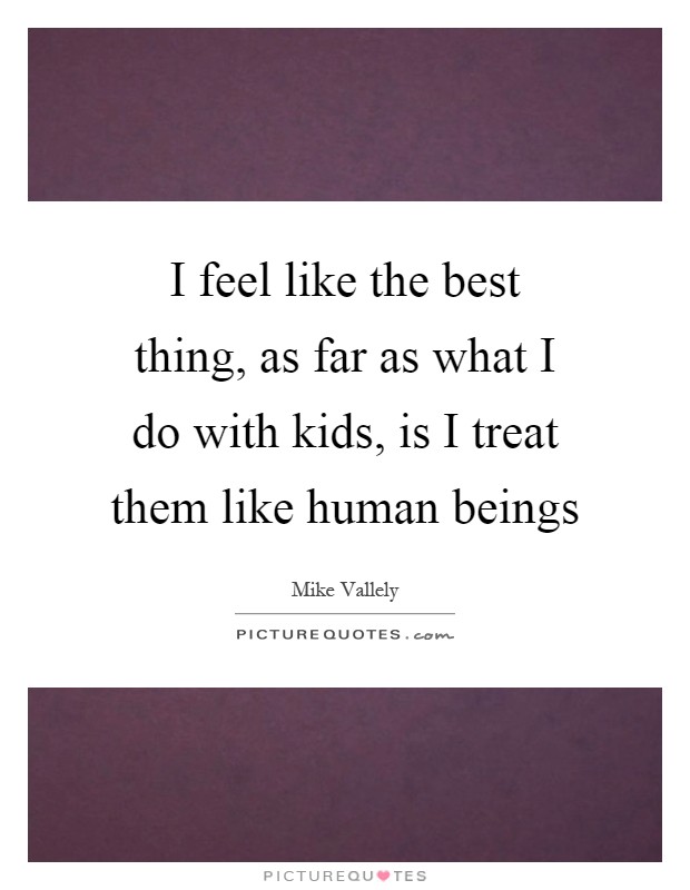I feel like the best thing, as far as what I do with kids, is I treat them like human beings Picture Quote #1
