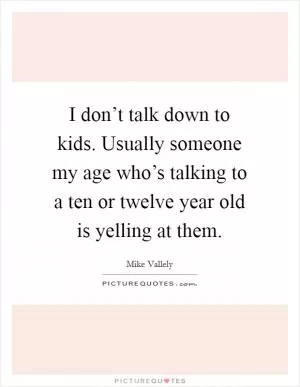 I don’t talk down to kids. Usually someone my age who’s talking to a ten or twelve year old is yelling at them Picture Quote #1