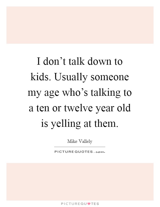 I don't talk down to kids. Usually someone my age who's talking to a ten or twelve year old is yelling at them Picture Quote #1