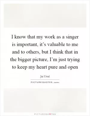 I know that my work as a singer is important, it’s valuable to me and to others, but I think that in the bigger picture, I’m just trying to keep my heart pure and open Picture Quote #1